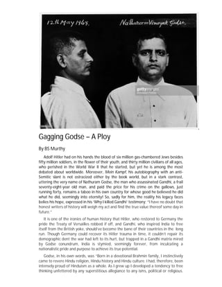 Gagging Godse – A Ploy
By BS Murthy
Adolf Hitler had on his hands the blood of six million gas-chambered Jews besides
fifty million soldiers, in the flower of their youth, and thirty million civilians of all ages,
who perished in the World War II that he started, but yet he is among the most
debated about worldwide. Moreover, Mein Kampf, his autobiography with an anti-
Semitic slant is not ostracized either by the book world, but in a stark contrast,
uttering the very name of Nathuram Godse, the man who assassinated Gandhi, a frail
seventy-eight-year old man, and paid the price for his crime on the gallows, just
running forty, remains a taboo in his own country for whose good he believed he did
what he did, seemingly into eternity! So, sadly for him, the reality his legacy faces
belies his hope, expressed in his ‘Why I killed Gandhi’ testimony; “I have no doubt that
honest writers of history will weigh my act and find the true value thereof some day in
future.”
It is one of the ironies of human history that Hitler, who restored to Germany the
pride the Treaty of Versailles robbed if off, and Gandhi, who inspired India to free
itself from the British yoke, should’ve become the bane of their countries in the long
run. Though Germany could recover its Hitler trauma in time, it couldn’t repair its
demographic dent the war had left to its hurt, but trapped in a Gandhi matrix mired
by Godse conundrum, India is stymied, seemingly forever, from inculcating a
nationalistic pride and purpose to achieve its true potential.
Godse, in his own words, was “Born in a devotional Brahmin family, I instinctively
came to revere Hindu religion, Hindu history and Hindu culture. I had, therefore, been
intensely proud of Hinduism as a whole. As I grew up I developed a tendency to free
thinking unfettered by any superstitious allegiance to any isms, political or religious.
 
