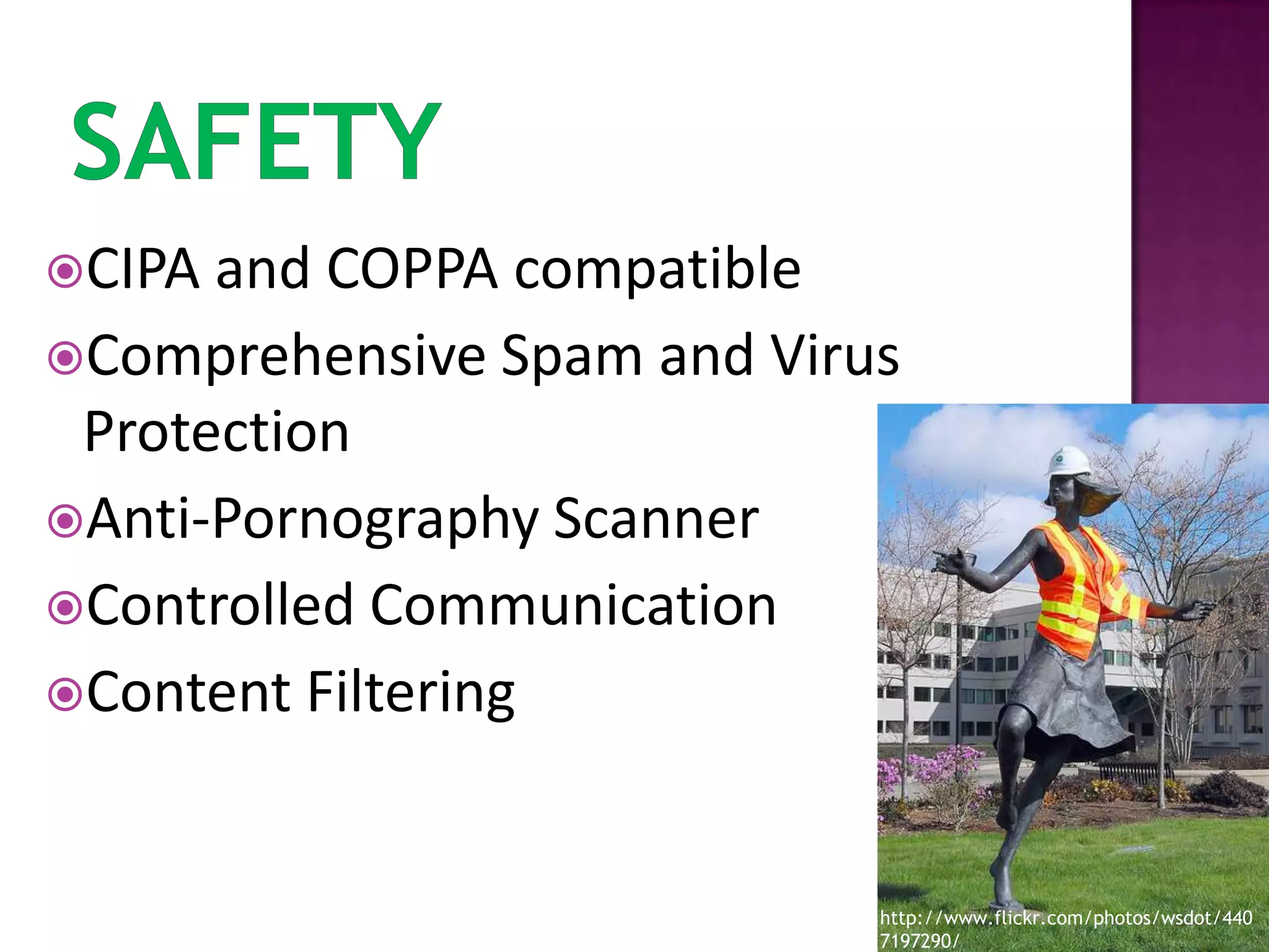 SafetyCIPA and COPPA compatibleComprehensive Spam and Virus ProtectionAnti-Pornography ScannerControlled CommunicationContent Filteringhttp://www.flickr.com/photos/wsdot/4407197290/
