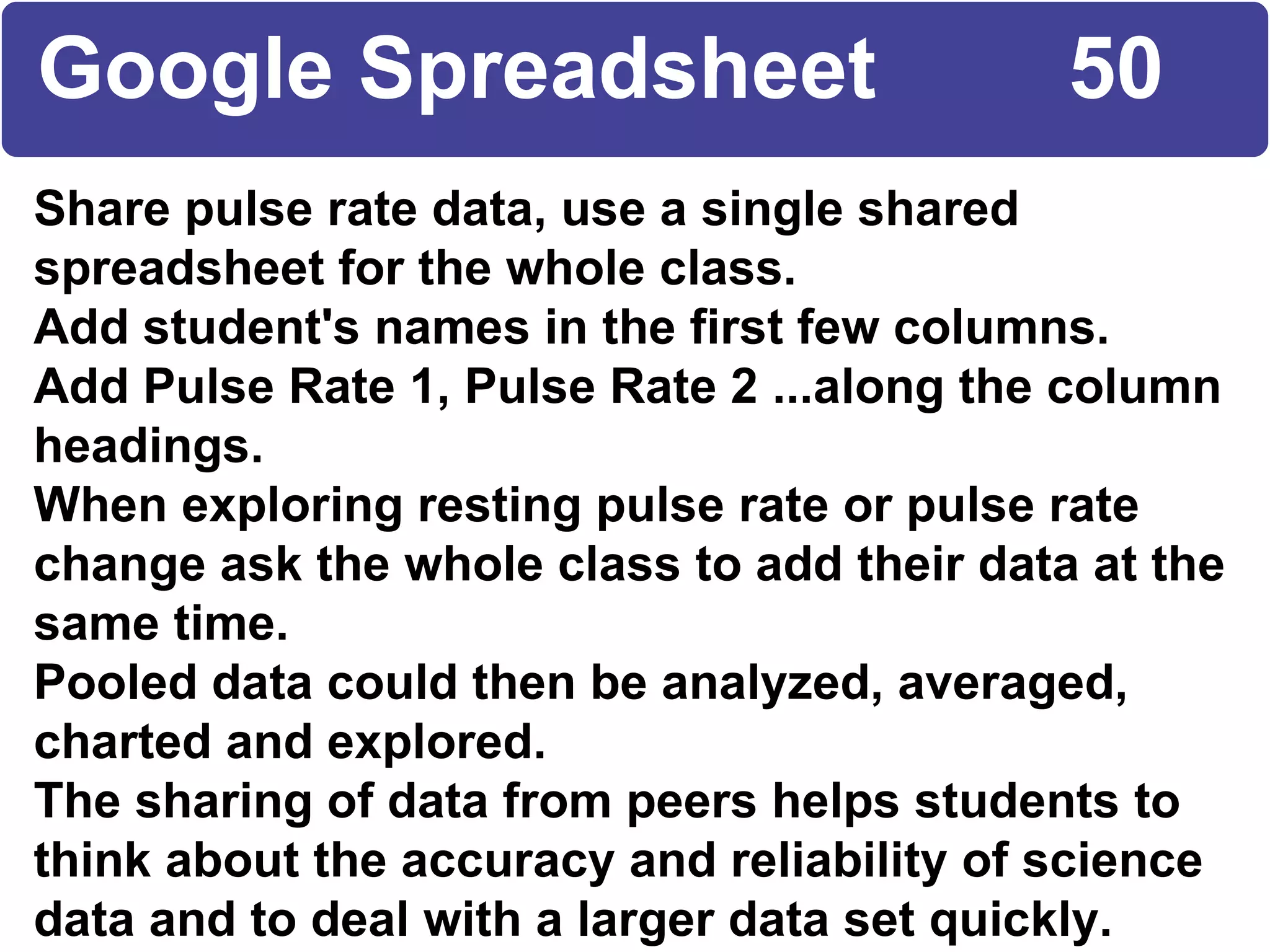 Share pulse rate data, use a single shared spreadsheet for the whole class. Add student's names in the first few columns. Add Pulse Rate 1, Pulse Rate 2 ...along the column headings. When exploring resting pulse rate or pulse rate change ask the whole class to add their data at the same time. Pooled data could then be analyzed, averaged, charted and explored. The sharing of data from peers helps students to think about the accuracy and reliability of science data and to deal with a larger data set quickly. Google Spreadsheet  50 