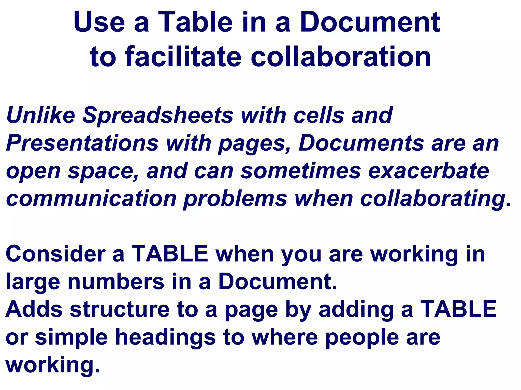 Use a Table in a Document  to facilitate collaboration Unlike Spreadsheets with cells and Presentations with pages, Documents are an open space, and can sometimes exacerbate communication problems when collaborating . Consider a TABLE when you are working in large numbers in a Document.  Adds structure to a page by adding a TABLE  or simple headings to where people are working. 