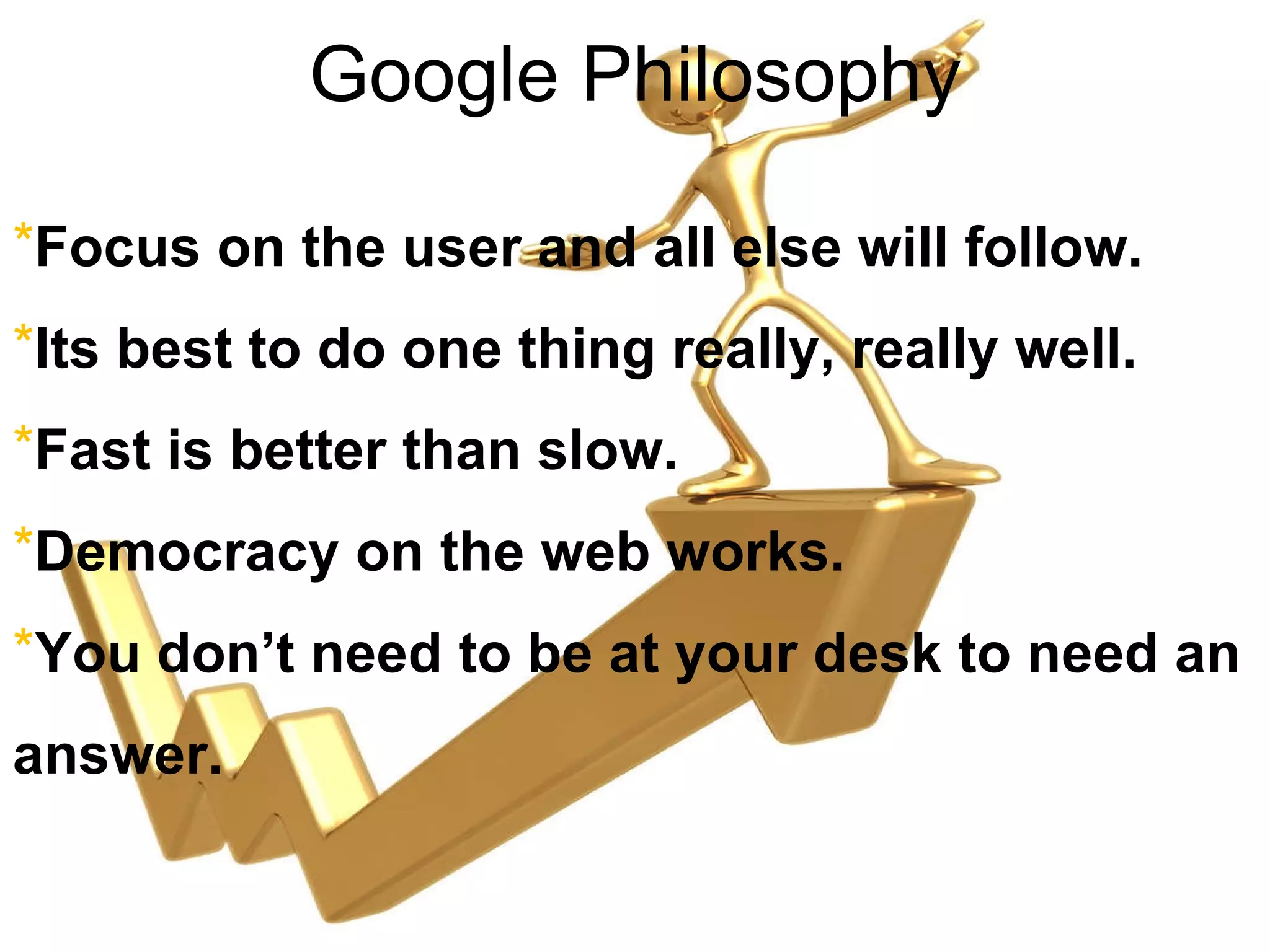 Google Philosophy Focus on the user and all else will follow. Its best to do one thing really, really well. Fast is better than slow. Democracy on the web works. You don’t need to be at your desk to need an answer. 