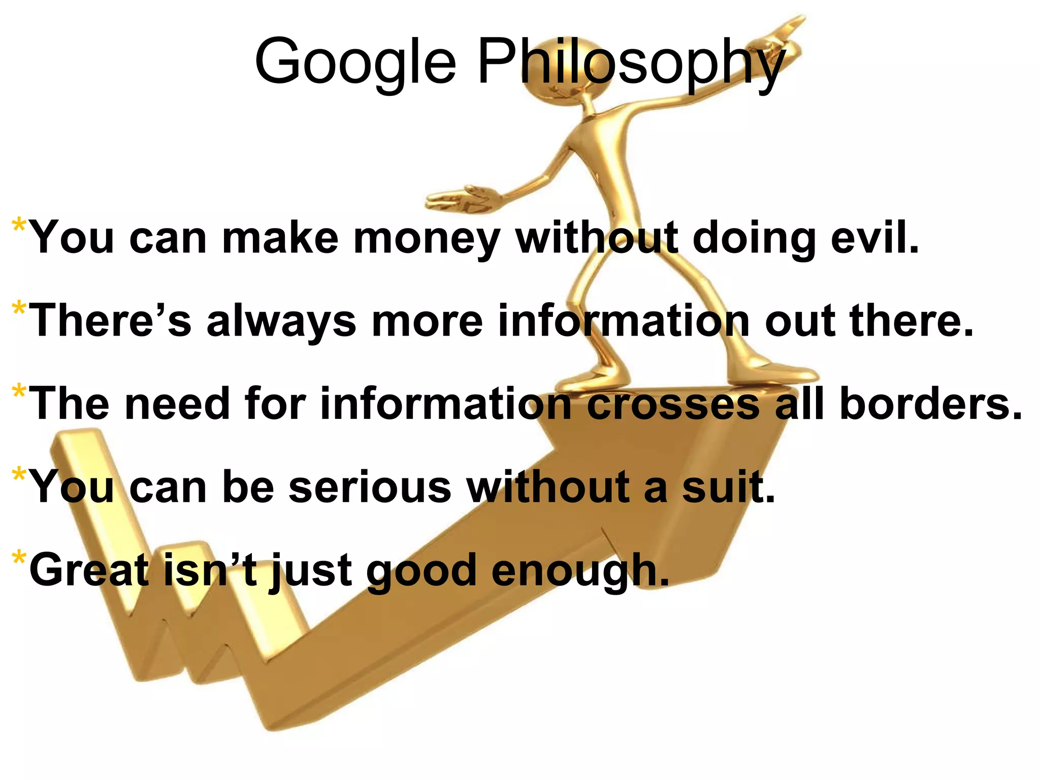 Google Philosophy You can make money without doing evil. There’s always more information out there. The need for information crosses all borders. You can be serious without a suit. Great isn’t just good enough. 