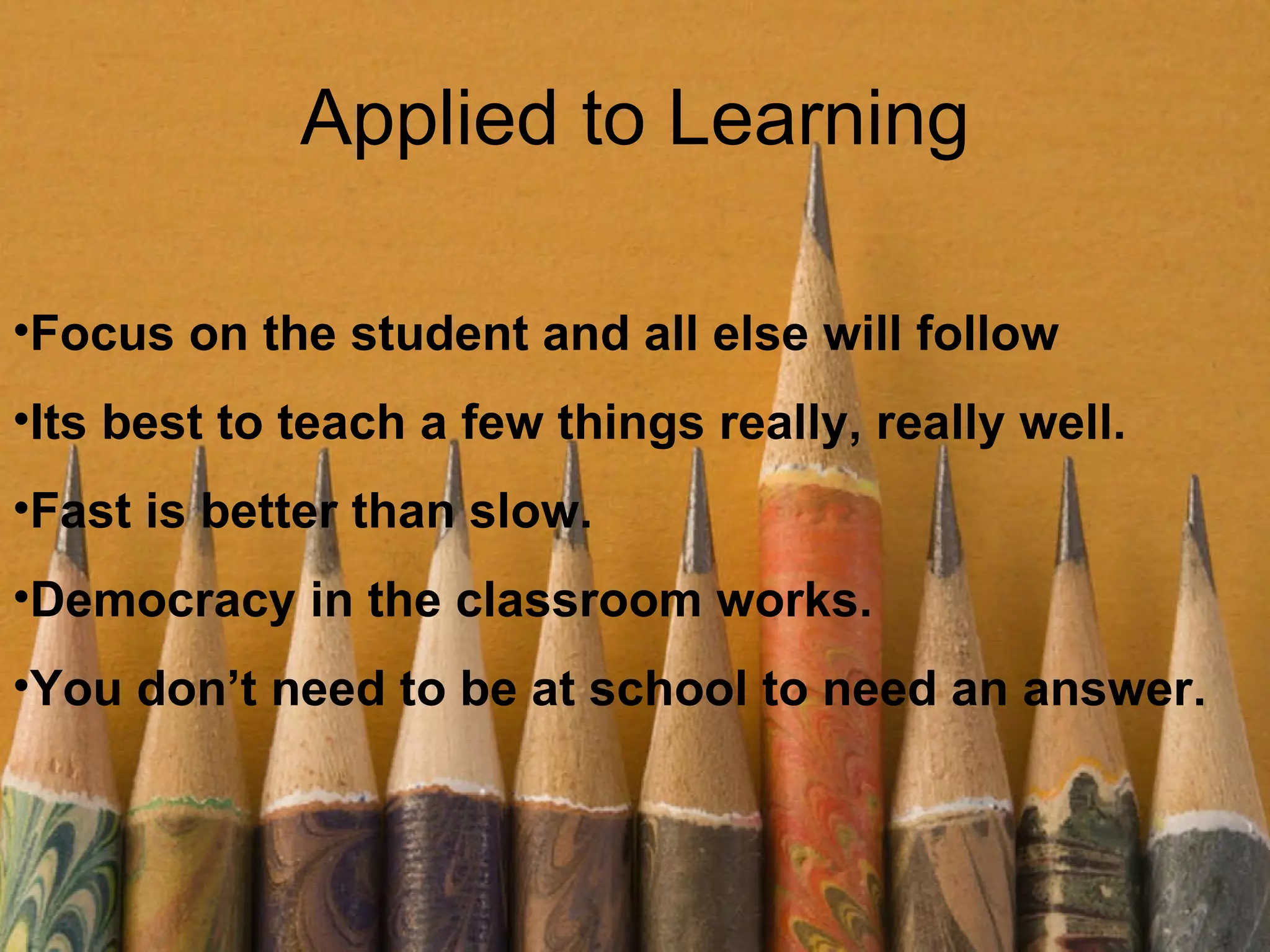 Applied to Learning Focus on the student and all else will follow Its best to teach a few things really, really well. Fast is better than slow. Democracy in the classroom works. You don’t need to be at school to need an answer. 
