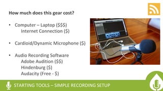 How much does this gear cost?
• Computer – Laptop ($$$)
Internet Connection ($)
• Cardioid/Dynamic Microphone ($)
• Audio Recording Software
Adobe Audition ($$)
Hindenburg ($)
Audacity (Free - $)
STARTING TOOLS – SIMPLE RECORDING SETUP
 