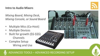 Intro to Audio Mixers
Mixing Board, Mixing Desk,
Mixing Console, or Sound Board
• Multiple Mics (Co-Host)
• Multiple Devices
• Built for growth ($$-$$$)
Channels
• Complex Setup
Wiring and Use
ADVANCED TOOLS – ADVANCED RECORDING SETUP
 