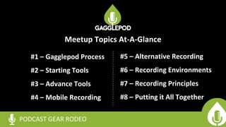 #1 – Gagglepod Process
#2 – Starting Tools
#3 – Advance Tools
#4 – Mobile Recording
PODCAST GEAR RODEO
#5 – Alternative Recording
#6 – Recording Environments
#7 – Recording Principles
#8 – Putting it All Together
Meetup Topics At-A-Glance
 