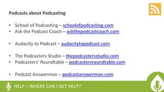 HELP – WHERE CAN I GET HELP?
Podcasts about Podcasting
• School of Podcasting – schoolofpodcasting.com
• Ask the Podcast Coach – askthepodcastcoach.com
• Audacity to Podcast – audacitytopodcast.com
• The Podcasters Studio – thepodcastersstudio.com
• Podcasters’ Roundtable – podcastersroundtable.com
• Podcast Answerman – podcastanswerman.com
 