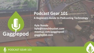 Podcast Gear 101
Kyle Bondo
kyle@trenchbucket.com
meetup.com/gagglepod
gagglepod.com
PODCAST GEAR 101
Gagglepod
A Beginners Guide to Podcasting Technology
 