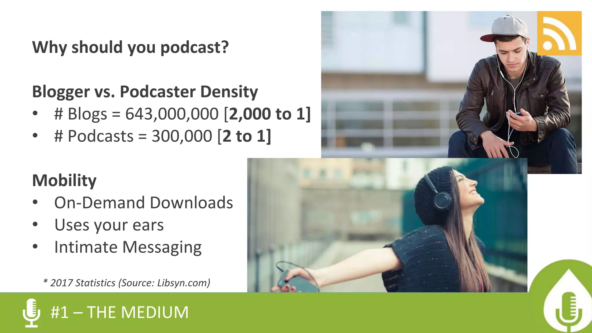 Why should you podcast?
Blogger vs. Podcaster Density
• # Blogs = 643,000,000 [2,000 to 1]
• # Podcasts = 300,000 [2 to 1]
Mobility
• On-Demand Downloads
• Uses your ears
• Intimate Messaging
#1 – THE MEDIUM
* 2017 Statistics (Source: Libsyn.com)
 