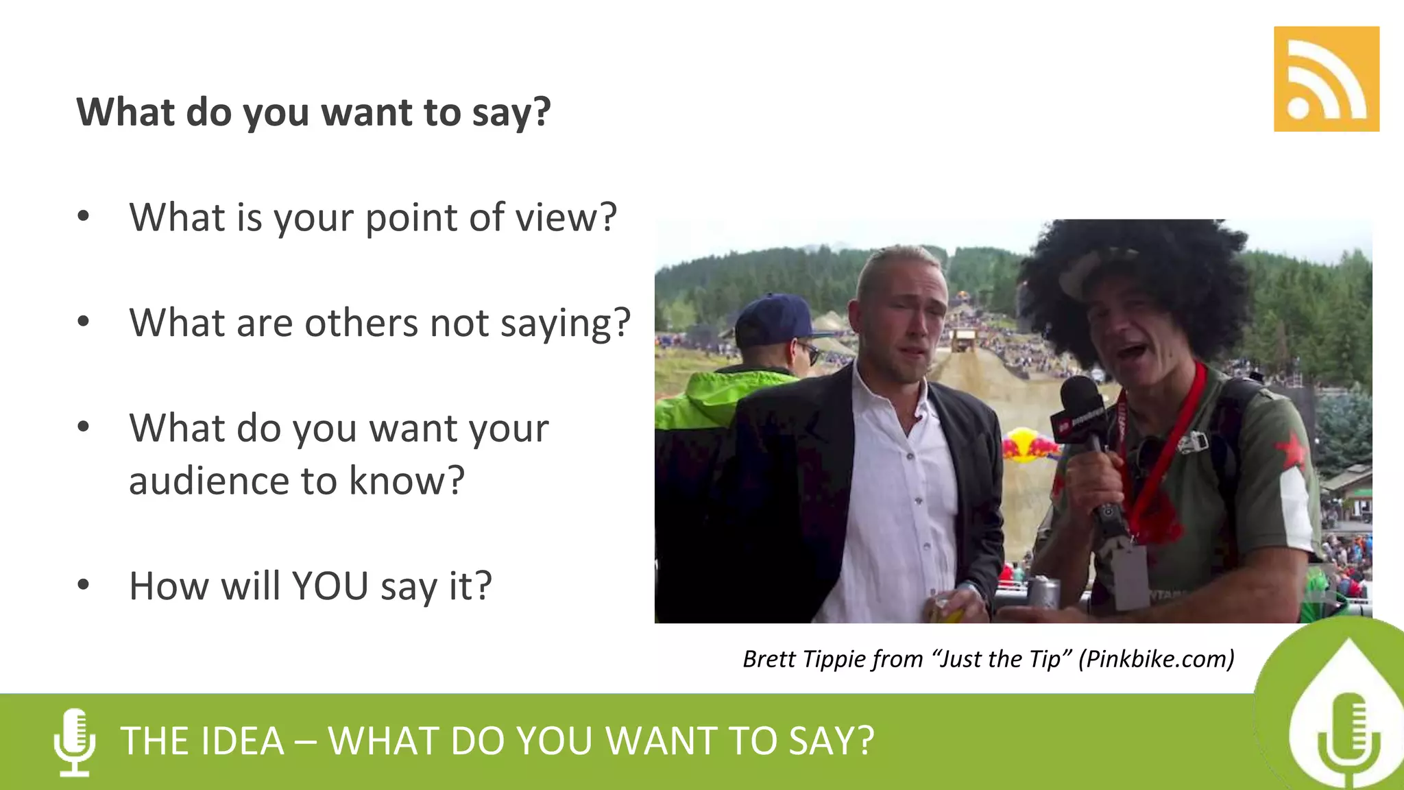 What do you want to say?
• What is your point of view?
• What are others not saying?
• What do you want your
audience to know?
• How will YOU say it?
THE IDEA – WHAT DO YOU WANT TO SAY?
Brett Tippie from “Just the Tip” (Pinkbike.com)
 