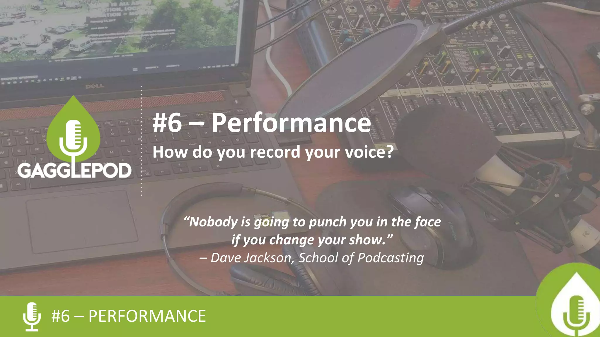 #6 – PERFORMANCE
#6 – Performance
How do you record your voice?
“Nobody is going to punch you in the face
if you change your show.”
– Dave Jackson, School of Podcasting
 