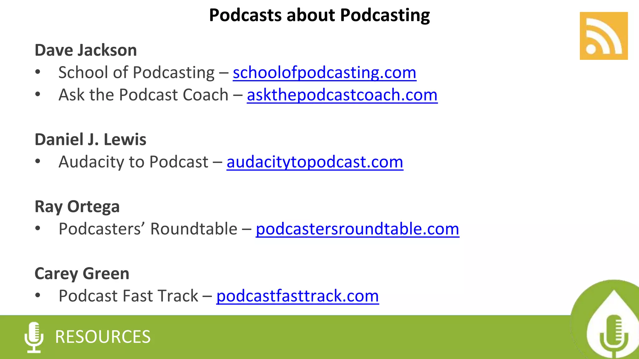 RESOURCES
Dave Jackson
• School of Podcasting – schoolofpodcasting.com
• Ask the Podcast Coach – askthepodcastcoach.com
Daniel J. Lewis
• Audacity to Podcast – audacitytopodcast.com
Ray Ortega
• Podcasters’ Roundtable – podcastersroundtable.com
Carey Green
• Podcast Fast Track – podcastfasttrack.com
Podcasts about Podcasting
 
