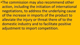 •The commission may also recommend other
action, including the initiation of international
negotiations, to address the underlying cause
of the increase in imports of the product to
alleviate the injury or threat there of to the
domestic industry and to facilitate positive
adjustment to import competition.
 
