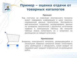 Пример – оценка отдачи от товарных каталогов Принцип Код счетчика на страницах электронного магазина может передавать информацию о цене покупки, совершенной данным посетителем. Инструменты веб-аналитики позволяют экспортировать данные по конверсии посетителей с различных источников трафика в электронную таблицу. Во внешней таблице можно сопоставить их с затратами на размещение на каждом источнике. Применение Владелец электронного магазина, размещающийся в нескольких товарных каталогах может сопоставить цены размещения и обнаружить, какой возврат по продажам дает каждый потраченный на размещения рубль. 