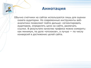 Аннотация Обычно счетчики на сайтах используются лишь для оценки охвата аудитории. Но современные инструменты веб-аналитики позволяют пойти дальше: сегментировать аудиторию, определять цели на сайте, размечать ссылки. В результате качество трафика можно измерить: как минимум, по доле «отскоков», а лучше — по числу конверсий в достижение целей сайта. 