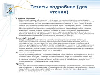 Тезисы подробнее (для чтения)‏ От кликов к конверсиям Современный подход к веб-аналитике - это не просто учет массы посещений, а анализ решения сайтом бизнес-задач. От учета числа визитов и просмотров страниц можно перейти к учету конверсий — сколько полезных действий выполняют привлеченные пользователи на сайте. Конверсии можно считать, и деятельность по привлечению посетителей на сайт анализировать именно с точки зрения уровня конверсий для различных источников трафика. Именно в такой идеологии организован бесплатный сервис веб-статистики Google Analytics. Правильно организовав рекламную кампанию, можно будет удобным образом сравнивать различные источники привлечения посетителей и их качество с точки зрения конверсий, то есть бизнес-эффективности работы сайта. Для того, чтобы сделать это правильно, есть ряд хитростей — специально формируемые ссылки на сайт, специальный код аналитики на динамических страницах сайта, динамические фильтры. Сегментируй и властвуй Google Analytics позволяет не только оценивать конверсии для разных частей кампании, но и анализировать поведение аудитории сайта по определенным сегментам. Например, лояльные пользователи могут составлять десятую часть общей аудитории сайта, и при этом обеспечивать половину просмотров страниц. Выделив этот сегмент аудитории и посмотрев на его поведение, можно получить новые идеи о том, как нужно изменить содержание и продвижение сайта для достижения больших успехов. С другой стороны, отдельно анализируя привлеченную аудиторию, которая быстро уходит, можно лучше разобрать в том, как ее удерживать. Объединяй и властвуй Google Analytics интегрирован с другими инструментами Google - AdWords, Website Optimizer, но с его помощью можно работать и с сервисами других поставщиков. Более того, хороший инструмент веб-аналитики позволяет объединить информацию о различных способах продвижения и использовать их в комплексе. Например, используя в AdWords и Яндекс-Директе ключевые слова, которые были эффективнее всего в органическом поисковом трафике. Big picture Пользуясь веб-аналитикой для принятия решений по контенту и продвижению сайта, следует помнить рамки применимости этой технологии: различные типы рекламы усиливают различные этапы "воронки продаж". Отслеживание конверсии на сайте, мы в большей степени получаем информацию о финальных этапах привлечения "клиента". 