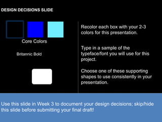 DESIGN DECISIONS SLIDE 
Core Colors 
Recolor each box with your 2-3 
colors for this presentation. 
Britannic Bold 
Type in a sample of the 
typeface/font you will use for this 
project. 
Choose one of these supporting 
shapes to use consistently in your 
presentation. 
Use this slide in Week 3 to document your design decisions; skip/hide 
this slide before submitting your final draft! 
 