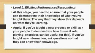 • Level 6: Eliciting Performance (Responding)
• At this stage, you need to ensure that your people
can demonstrate their knowledge of what you've
taught them. The way that they show this depends
on what they're learning.
• Apply: If you've taught a new process or skill, ask
your people to demonstrate how to use it role
playing exercises can be useful for this). If you've
taught new information, ask questions so that
they can show their knowledge.
 