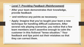 • Level 7: Providing Feedback (Reinforcement)
• After your team demonstrates their knowledge,
provide feedback
• and reinforce any points as necessary.
• Apply: Imagine that you've taught your team a new
technique for handling difficult customers. After
several role playing scenarios, you notice that a few
team members aren't assertive enough to calm the
customer in this fictional "tense situation." Your
feedback and tips point out their mistakes so that
they can correct them.
 