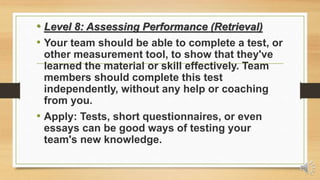 • Level 8: Assessing Performance (Retrieval)
• Your team should be able to complete a test, or
other measurement tool, to show that they've
learned the material or skill effectively. Team
members should complete this test
independently, without any help or coaching
from you.
• Apply: Tests, short questionnaires, or even
essays can be good ways of testing your
team's new knowledge.
 