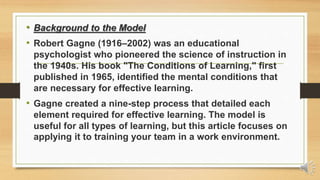 • Background to the Model
• Robert Gagne (1916–2002) was an educational
psychologist who pioneered the science of instruction in
the 1940s. His book "The Conditions of Learning," first
published in 1965, identified the mental conditions that
are necessary for effective learning.
• Gagne created a nine-step process that detailed each
element required for effective learning. The model is
useful for all types of learning, but this article focuses on
applying it to training your team in a work environment.
 