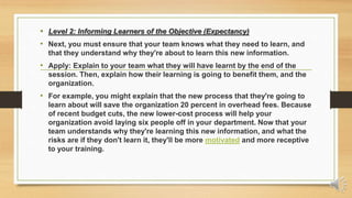 • Level 2: Informing Learners of the Objective (Expectancy)
• Next, you must ensure that your team knows what they need to learn, and
that they understand why they're about to learn this new information.
• Apply: Explain to your team what they will have learnt by the end of the
session. Then, explain how their learning is going to benefit them, and the
organization.
• For example, you might explain that the new process that they're going to
learn about will save the organization 20 percent in overhead fees. Because
of recent budget cuts, the new lower-cost process will help your
organization avoid laying six people off in your department. Now that your
team understands why they're learning this new information, and what the
risks are if they don't learn it, they'll be more motivated and more receptive
to your training.
 