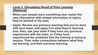 • Level 3: Stimulating Recall of Prior Learning
(Retrieval)
• When your people learn something new, match the
new information with related information or topics
they've learned in the past.
• Apply: Review any previous learning that you've done
with your team, and apply it to what they're learning
now. Also, ask your team if they have any previous
experiences with the topic, or if they have
experienced the problems that the training is trying to
resolve. Then make connections between what they
are learning, and their previous learning.
 