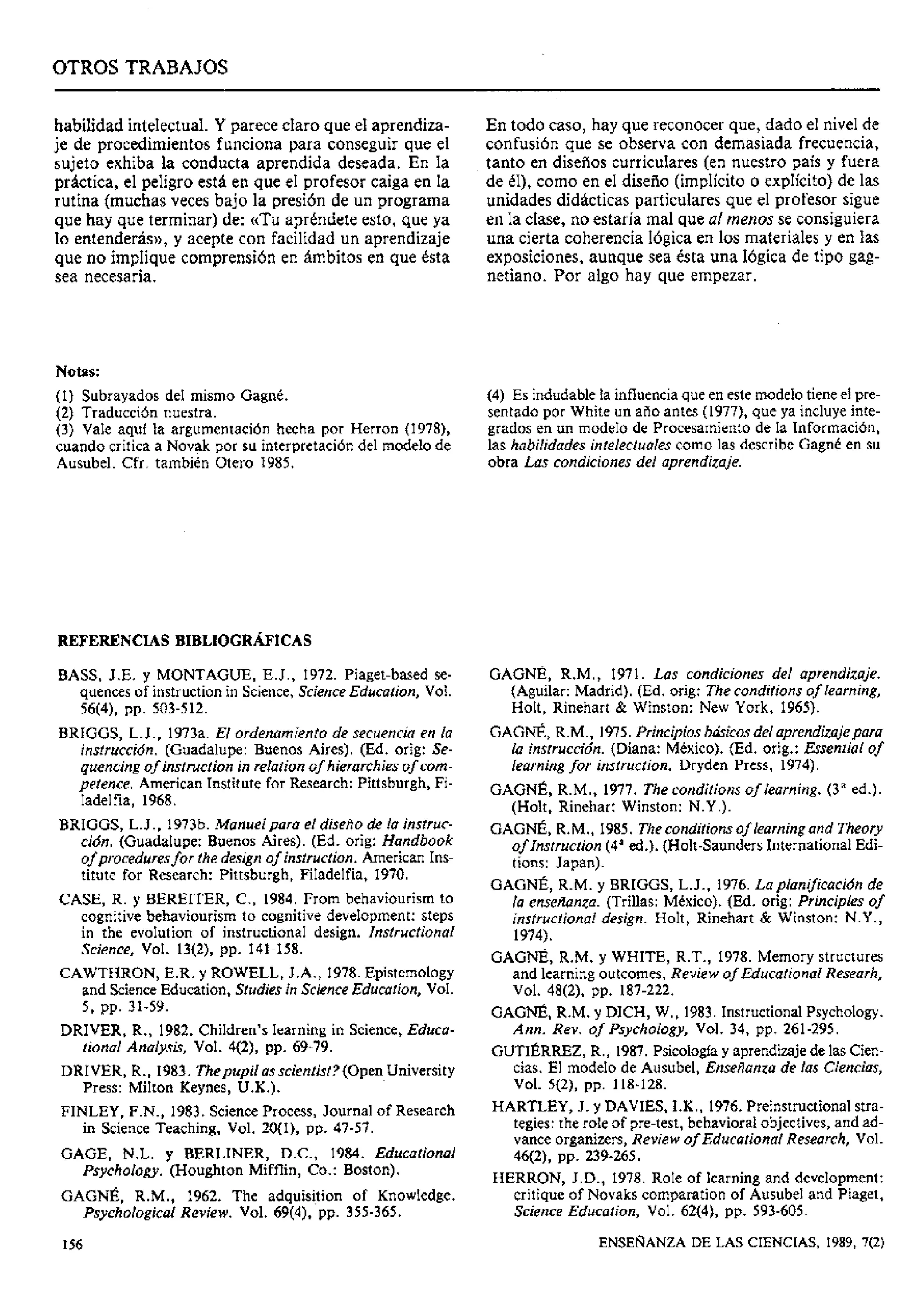 OTROS TRABAJOS
habilidad intelectual. Y parece claro que el aprendiza-
je de procedimientos funciona para conseguir que el
sujeto exhiba la conducta aprendida deseada. En la
práctica, el peligro está en que el profesor caiga en la
rutina (muchas veces bajo la presión de un programa
que hay que terminar) de: «Tu apréndete esto, que ya
lo entenderás)),y acepte con facilidad un aprendizaje
que no implique comprensión en ámbitos en que ésta
sea necesaria.
En todo caso, hay que reconocer que, dado el nivel de
confusión que se observa con demasiada frecuencia,
tanto en diselios curriculares (en nuestro país y fuera
de él), como en el diselio (implícito o explícito) de las
unidades didácticas particulares que el profesor sigue
en la clase, no estaría mal que al menos se consiguiera
una cierta coherencia lógica en los materiales y en las
exposiciones, aunque sea ésta una lógica de tipo gag-
netiano. Por algo hay que empezar.
Notas:
(1) Subrayados del mismo Gagné. (4) Es indudable la influenciaque en este modelo tiene el pre-
(2) Traducción nuestra. sentado por White un aiio antes (1977), que ya incluye inte-
(3) Vale aquí la argumentación hecha por Herron (1978), grados en un modelo de Procesamiento de la Información,
cuando critica a Novak por su interpretación del modelo de las habilidades inteIectuaIes como las describe Gagné en su
Ausubel. Cfr. también Otero 1985. obra Las condiciones del aprendizaje.
REFERENCIAS BIBLIOGRAFICAS
BASS, J.E. y MONTAGUE, E.J., 1972. Piaget-based se-
quences of instruction in Science, Science Education, Vol.
56(4), PP. 503-512.
BRIGGS, L.J., 1973a. El ordenamiento de secuencia en la
instrucción. (Guadalupe: Buenos Aires). (Ed. orig: Se-
quencing of instruction in relation of hierarchies of com-
petence. American Institute for Research: Pittsburgh, Fi-
ladelfia, 1968.
BRIGGS, L.J., 1973b. Manuelpara el disefiode la instruc-
ción. (Guadalupe: Buenos Aires). (Ed. orig: Handbook
of proceduresfor the design of instruction. American Ins-
titute for Research: Pittsburgh, Filadelfia, 1970.
CASE, R. y BEREITER, C., 1984. From behaviourism to
cognitive behaviourism to cognitive development: steps
in the evolution of instructional design. Instructional
Science, Vol. 13(2), pp. 141-158.
CAWTHRON, E.R. y ROWELL, J.A., 1978. Epistemology
and ScienceEducation, Studies in Science Education, Vol.
5, PP. 31-59.
DRIVER, R., 1982. Children's learning in Science,Educa-
tional Analysis, Vol. 4(2), pp. 69-79.
DRIVER, R., 1983. Thepupil as scientist? (Open University
Press: Milton Keynes, U.K.).
FINLEY, F.N., 1983. ScjienceProcess, Journal of Research
in Science Teaching, Vol. 20(1), pp. 47-57.
GAGE, N.L. y BERLINER, D.C., 1984. Educational
Psychology. (Houghton Mifflin, Co.: Boston).
GAGNÉ, R.M., 1962. The adquisition of Knowledge.
Psychological Review. Vol. 69(4), pp. 355-365.
GAGNÉ, R.M., 1971. Las condiciones del aprendizaje.
(Aguilar: Madrid). (Ed. orig: Theconditions of learning,
Holt, Rinehart & Winston: New York, 1965).
GAGNÉ, R.M., 1975.Principios básicos del aprendizajepara
la instrucción. (Diana: México). (Ed. orig.: Essential of
learning for instruction. Dryden Press, 1974).
GAGNÉ, R.M., 1977. The conditions of learning. (3a ed.).
(Holt, Rinehart Winston: N.Y.).
GAGNÉ, R.M., 1985. Theconditions of learning and Theory
of Instruction (4aed.). (Holt-Saunders International Edi-
tions: Japan).
GAGNÉ, R.M. y BRIGGS, L.J., 1976. Laplanifcacidn de
la ensefianza.(Trillas: México). (Ed. orig: Principies of
instructional design. Holt, Rinehart & Winston: N.Y.,
1974).
GAGNÉ, R.M. y WHITE, R.T., 1978. Memory structures
and learning outcomes, Review of Educational Researh,
Vol. 48(2), pp. 187-222.
GAGNÉ, R.M. y DICH, W., 1983. InstructionalPsychology.
Ann. Rev. of Psychology, Vol. 34, pp. 261-295.
GUTIÉRREZ,R., 1987. Psicologíay aprendizajede las Cien-
cias. El modelo de Ausubel, Ensefianza de las Ciencias,
Vol. 5(2), pp. 118-128.
HARTLEY, J. y DAVIES, I.K., 1976. Preinstructional stra-
tegies: the role of pre-test, behavioral objectives, and ad-
vance organizers, Review of Educational Research, Vol.
46(2), pp. 239-265.
HERRON, J.D., 1978. Role of learning and development:
critique of Novaks comparation of Ausubel and Piaget,
Science Education, Vol. 62(4), pp. 593-605.
ENSEÑANZA DE LAS CIENCIAS, 1989, 7(2)
 