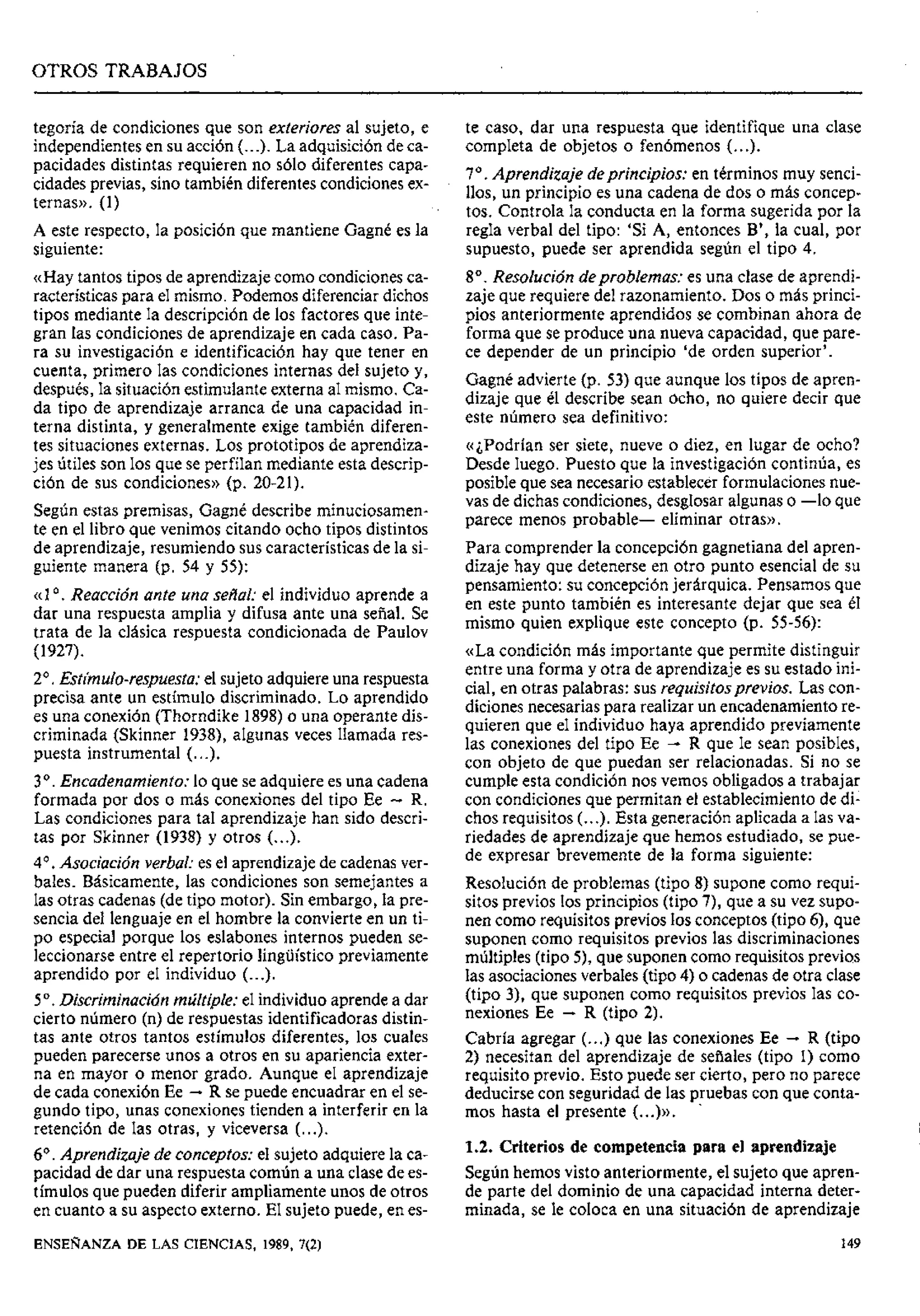 ' OTROS TRABAJOS
tegoría de condiciones que son exteriores al sujeto, e
independientes en su acción (...). La adquisición de ca-
pacidades distintas requieren no sólo diferentes capa-
cidades previas, sino también diferentes condiciones ex-
ternas)). (1)
A este respecto, la posición que mantiene Gagné es la
siguiente:
«Hay tantos tipos de aprendizaje como condicionesca-
racterísticas para el mismo. Podemos diferenciar dichos
tipos mediante la descripción de los factores que inte-
gran las condiciones de aprendizaje en cada caso. Pa-
ra su investigación e identificación hay que tener en
cuenta, primero las condiciones internas del sujeto y,
después, la situación estimulanteexterna al mismo. Ca-
da tipo de aprendizaje arranca de una capacidad in-
terna distinta, y generalmente exige también diferen-
tes situaciones externas. Los prototipos de aprendiza-
jes útiles son los que se perfilan mediante esta descrip-
ción de sus condiciones)) (p. 20-21).
Según estas premisas, Gagné describe minuciosamen-
te en el libro que venimos citando ocho tipos distintos
de aprendizaje, resumiendo sus características de la si-
guiente manera (p. 54 y 55):
«1O . Reacción ante una sedal: el individuo aprende a
dar una respuesta amplia y difusa ante una señal. Se
trata de la clásica respuesta condicionada de Paulov
(1927).
2'. Estímulo-respuesta:el sujeto adquiereuna respuesta
precisa ante un estímulo discriminado. Lo aprendido
es una conexión (Thorndike 1898)o una operante dis-
criminada (Skinner 1938), algunas veces llamada res-
puesta instrumental (...).
3O . Encadenamiento: lo que se adquiere es una cadena
formada por dos o más conexiones del tipo Ee - R.
Las condiciones para tal aprendizaje han sido descri-
tas por Skinner (1938) y otros (...).
4'. Asociación verbal: es el aprendizaje de cadenasver-
bales. Básicamente, las condiciones son semejantes a
las otras cadenas (de tipo motor). Sin embargo, la pre-
sencia del lenguaje en el hombre la convierte en un ti-
po especial porque los eslabones internos pueden se-
leccionarse entre el repertorio lingüístico previamente
aprendido por el individuo (...).
5O . Discriminación múltiple: el individuo aprende a dar
cierto número (n) de respuestas identificadoras distin-
tas ante otros tantos estímulos diferentes, los cuales
pueden parecerse unos a otros en su apariencia exter-
na en mayor o menor grado. Aunque el aprendizaje
de cada conexión Ee -R se puede encuadrar en el se-
gundo tipo, unas conexiones tienden a interferir en la
retención de las otras, y viceversa (...).
6". Aprendizaje de conceptos: el sujeto adquiere la ca-
pacidad de dar una respuesta común a una clase de es-
tímulos que pueden diferir ampliamente unos de otros
en cuanto a su aspecto externo. El sujeto puede, en es-
te caso, dar una respuesta que identifique una clase
completa de objetos o fenómenos (...).
7O. Aprendizaje deprincipios: en términos muy senci-
llos, un principio es una cadena de dos o más concep-
tos. Controla la conducta en la forma sugerida por la
regla verbal del tipo: 'Si A, entonces B', la cual, por
supuesto, puede ser aprendida segúri el tipo 4.
8". Resolución deproblemas: es una clase de aprendi-
zaje que requiere del razonamiento. Dos o más princi-
pios anteriormente aprendidos se combinan ahora de
forma que se produce una nueva capacidad, que pare-
ce depender de un principio 'de orden superior'.
Gagné advierte (p. 53) que aunque los tipos de apren-
dizaje que él describe sean ocho, no quiere decir que
este número sea definitivo:
«¿Podrían ser siete, nueve o diez, en lugar de ocho?
Desde luego. Puesto que la investigación continúa, es
posible que sea necesario establecer formulaciones nue-
vas de dichas condiciones,desglosar algunas o -lo que
parece menos probable- eliminar otras».
Para comprender la concepcí6n gagnetiana del apren-
dizaje hay que detenerse en otro punto esencial de su
pensamiento: su concepciónjerárquica. Pensamos que
en este punto también es interesante dejar que sea él
mismo quien explique este concepto (p. 55-56):
«La condición más importante que permite distinguir
entre una forma y otra de aprendizaje es su estado ini-
cial, en otras palabras: sus requisitosprevios. Las con-
diciones necesarias para realizar un encadenamientore-
quieren que el individuo haya aprendido previamente
las conexiones del tipo Ee - R que le sean posibles,
con objeto de que puedan ser relacionadas. Si no se
cumple esta condición nos vemos obligados a trabajar
con condicionesque permitan el establecimientode di-
chos requisitos (...). Esta generación aplicada a las va-
riedades de aprendizaje que hemos estudiado, se pue-
de expresar brevemente de la forma siguiente:
Resolución de problemas (tipo 8) supone como requi-
sitos previos los principios (tipo 7), que a su vez supo-
nen como requisitos previos los conceptos (tipo 6), que
suponen como requisitos previos las discriminaciones
múltiples (tipo 5), que suponen como requisitosprevios
las asociacionesverbales (tipo 4) o cadenas de otra clase
(tipo 3), que suponen como requisitos previos las co-
nexiones Ee - R (tipo 2).
Cabría agregar (...) que las conexiones Ee -R (tipo
2) necesitan del aprendizaje de sefiales (tipo 1) como
requisito previo. Esto puede ser cierto, pero no parece
deducirse con seguridad de las pruebas con que conta-
mos hasta el presente (
.
.
.
)
D
.
1.2. Criterios de competencia para el aprendizaje
Segúnhemos visto anteriormente, el sujeto que apren-
de parte del dominio de una capacidad interna deter-
minada, se le coloca en una situación de aprendizaje
ENSEÑANZA
DE LAS CIENCIAS, 1989, 7(2)
 