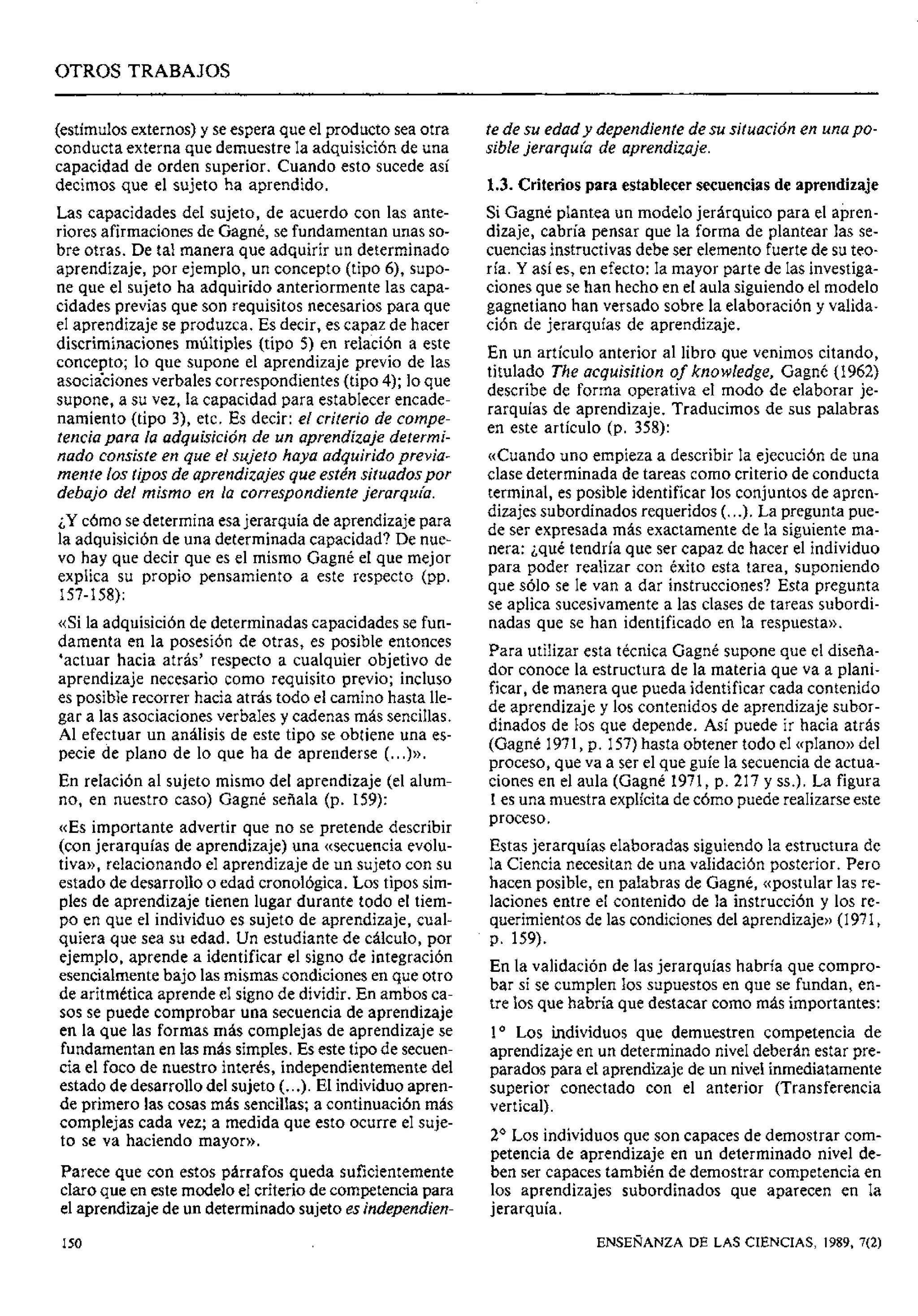 OTROS TRABAJOS
(estímulosexternos)y se espera que el producto sea otra
conducta externa que demuestre la adquisición de una
capacidad de orden superior. Cuando esto sucede así
decimos que el sujeto ha aprendido.
Las capacidades del sujeto, de acuerdo con las ante-
riores afirmacionesde Gagné, se fundamentan unas so-
bre otras. De tal manera que adquirir un determinado
aprendizaje, por ejemplo, un concepto (tipo 6), supo-
ne que el sujeto ha adquirido anteriormente las capa-
cidades previas que son requisitos necesarios para que
el aprendizaje se produzca. Es decir, es capaz de hacer
discriminaciones múltiples (tipo 5) en relación a este
concepto; lo que supone el aprendizaje previo de las
asociicianes verbales correspondientes (tipo 4); lo que
supone, a su vez, la capacidad para establecer encade-
namiento (tipo 3), etc. Es decir: el criterio de compe-
tenciapara la adquisición de un aprendizaje determi-
nado consiste en que el sujeto haya adquirido previa-
mente los tipos de aprendizajes que estén situadospor
debajo del mismo en la correspondiente jerarquía.
¿Ycómo se determinaesajerarquía de aprendizajepara
la adquisición de una determinada capacidad? De nue-
vo hay que decir que es el mismo Gagné el que mejor
explica su propio pensamiento a este respecto (pp.
157-158):
«Si la adquisición de determinadas capacidades se fun-
damenta en la posesión de otras, es posible entonces
'actuar hacia atrás' respecto a cualquier objetivo de
aprendizaje necesario como requisito previo; incluso
es posible recorrer hacia atrás todo el camino hasta lle-
gar a las asociacionesverbales y cadenas más sencillas.
Al efectuar un análisis de este tipo se obtiene una es-
pecie de plano de lo que ha de aprenderse (...)».
En relación al sujeto mismo del aprendizaje (el alum-
no, en nuestro caso) (3agné señala (p. 159):
«Es importante advertir que no se pretende describir
(con jerarquías de aprendizaje) una ((secuenciaevolu-
tiva)),relacionando el aprendizaje de un sujeto con su
estado de desarrollo o edad cronológica. Los tipos sim-
ples de aprendizaje tienen lugar durante todo el tiem-
po en que el individuo es sujeto de aprendizaje, cual-
quiera que sea su edad. Un estudiante de cálculo, por
ejemplo, aprende a identificar el signo de integración
esencialmentebajo las mismas condicionesen que otro
de aritmética aprende el signo de dividir. En amljos ca-
sos se puede comprobar una secuencia de aprendizaje
en la que las formas más complejas de aprendizaje se
fundamentan en las más simples. Es este tipo de secuen-
cia el foco de nuestro interés, independientemente del
estado de desarrollo del sujeto (...). El individuoapren-
de primero las cosas más sencillas; a continuación más
complejas cada vez; a medida que esto ocurre el suje-
to se va haciendo mayor)).
Parece que con estos párrafos queda suficientemente
claro que en este modelo el criteriode competenciapara
el aprendizajede un determinado sujeto es independien-
te de su edad y dependiente de su situación en unapo-
sible jerarquía de aprendizaje.
1.3. Criterios para establecer secuenciasde aprendizaje
Si Gagné plantea un modelo jerárquico para el apren-
dizaje, cabría pensar que la forma de plantear las se-
cuenciasinstructivasdebe ser elemento fuerte de su teo-
ría. Y así es, en efecto: la mayor parte de las investiga-
ciones que se han hecho en el aula siguiendo el modelo
gagnetiano han versado sobre la elaboración y valida-
ción de jerarquías de aprendizaje.
En un artículo anterior al libro que venimos citando,
titulado The acquisition of knowledge, Gagné (1962)
describe de forma operativa el modo de elaborar je-
rarquías de aprendizaje. Traducimos de sus palabras
en este artículo (p. 358):
((Cuandouno empieza a describir la ejecución de una
clase determinada de tareas como criterio de conducta
terminal, es posible identificar los conjuntos de apren-
dizajes subordinados requeridos (...). La pregunta pue-
de ser expresada más exactamente de la siguiente ma-
nera: ¿qué tendría que ser capaz de hacer el individuo
para poder realizar con éxito esta tarea, suponiendo
que sólo se le van a dar instrucciones? Esta pregunta
se aplica sucesivamentea las clases de tareas subordi-
nadas que se han identificado en la respuesta)).
Para utilizar esta técnica Gagné supone que el disefia-
dor conoce la estructura de la materia que va a plani-
ficar, de manera que pueda identificar cada contenido
de aprendizaje y los contenidos de aprendizaje subor-
dinados de 1.0sque depende. Así puede ir hacia atrás
(Gagné 1971,p. 157)hasta obtener todo el «plano» del
proceso, que va a ser el que guíe la secuencia de actua-
ciones en el aula (Gagné 1971, p. 217 y SS.).La figura
1es una muestra explícitade cómo puede realizarse este
proceso.
Estas jerarquías elaboradas siguiendo la estructura de
la Ciencia necesitan de una validación posterior. Pero
hacen posible, en palabras de Gagné, ((postularlas re-
laciones entre el contenido de la instruccibn y los re-
querimientos de las condicionesdel aprendizaje))(1971,
p. 159).
En la validación de las jerarquías habría que compro-
bar si se cumplen los supuestos en que se fundan, en-
tre los que habría que destacar como más importantes:
l o Los individuos que demuestren competencia de
aprendizaje en un determinado nivel deberán estar pre-
parados para el aprendizajede un nivel inmediatamente
superior conectado con el anterior (Transferencia
vertical).
2' Los individuos que son capaces de demostrar com-
petencia de aprendizaje en un determinado nivel de-
ben ser capacestambién de demostrar competencia en
los aprendizajes subordinados que aparecen en la
jerarquía.
ENSEÑANZA DE LAS CIENCIAS, 1989, 7(2)
 