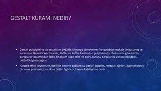 GESTALT KURAMI NEDIR?
• Gestalt psikolojisi ya da gestaltizm 1912’de Almanya Wertheimer’in yazdığı bir makale ile başlamış ve
kuramının ilkelerini Wertheimer, Köhler ve Koffka tarafından geliştirilmiştir. Bu kurama göre bütün,
parçaların toplamından farklı bir anlam ifade eder ve birey, bütünü parçalarına ayrıştırarak değil,
bütünlük içinde algılar.
• Gestalt etkisi beynimizin, özellikle basit ve bağlantısız ögeleri (çizgiler, noktalar, eğriler…) görsel olarak
bir araya getirerek, tanıdık ve bütün figürler çıkarma kabiliyetine denir.
 