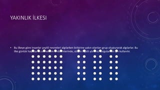 YAKINLIK İLKESI
• Bu ilkeye göre insanlar çeşitli nesneleri algılarken birbirine yakın olanları grup oluşturarak algılarlar. Bu
ilke günlük hayatta sık sık reklam amblemlerinde, olayın ilişkili yönünü vurgulamak için kullanılır.
 