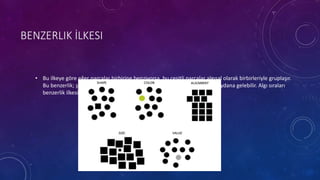 BENZERLIK İLKESI
• Bu ilkeye göre eğer parçalar birbirine benziyorsa, bu çeşitli parçalar algısal olarak birbirleriyle gruplaşır.
Bu benzerlik; şekil, renk, gölgelendirme ya da bu gibi diğer özelliklerle meydana gelebilir. Algı sıraları
benzerlik ilkesinden kaynaklanır.
 