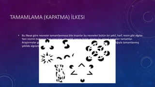 TAMAMLAMA (KAPATMA) İLKESI
• Bu ilkeye göre nesneler tamamlanmasa bile insanlar bu nesneleri bütün bir şekil, harf, resim gibi algılar.
Yani resmin bütünün bazı parçaları olmadığı zaman bizim algımız bu görsel parçaları tamamlar.
Araştırmalar gösteriyor ki aklın bir şekli tamamlamasının nedeni şekli duyu aracılığıyla tamamlanmış
şekilde algılaması değil, uyaranların etrafındaki düzeni arttırmak içindir.
 