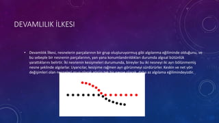 DEVAMLILIK İLKESI
• Devamlılık İlkesi, nesnelerin parçalarının bir grup oluşturuyormuş gibi algılanma eğiliminde olduğunu, ve
bu sebeple bir nesnenin parçalarının, yan yana konumlandırıldıkları durumda algısal bütünlük
yarattıklarını belirtir. İki nesnenin kesişmeleri durumunda, bireyler bu iki nesneyi iki ayrı bölünmemiş
nesne şeklinde algılarlar. Uyarıcılar, kesişime rağmen ayrı görünmeyi sürdürürler. Keskin ve net yön
değişimleri olan nesneleri grup olarak görüp tek bir nesne olarak daha az algılama eğilimindeyizdir.
 