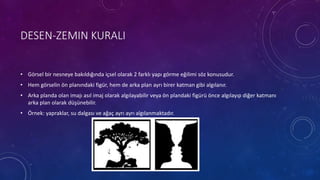 DESEN-ZEMIN KURALI
• Görsel bir nesneye bakıldığında içsel olarak 2 farklı yapı görme eğilimi söz konusudur.
• Hem görselin ön planındaki figür, hem de arka plan ayrı birer katman gibi algılanır.
• Arka planda olan imajı asıl imaj olarak algılayabilir veya ön plandaki figürü önce algılayıp diğer katmanı
arka plan olarak düşünebilir.
• Örnek: yapraklar, su dalgası ve ağaç ayrı ayrı algılanmaktadır.
 