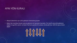 AYNI YÖN KURALI
• Bilişsel sistemimiz aynı yönü gösteren elemanları gruplar.
• Bakan kişi mantıksal olarak yukarıyı gösteren ok işaretlerini gruplar. Ters tarafı veya yönü gösteren
objeler ise gerilim yaratır ve bakan kişi bunu grubun bir parçası olarak görmez, farklı bir grup olarak
algılar.
 