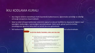 İKILI KODLAMA KURALI
• Aynı bilginin birbirini destekleyen farklı biçimlerde kodlanmasının, öğrenmede verimliliği ve etkililiği
artıracağı varsayımına dayanmaktadır.
• Sözel ve sözel olmayan kodlamalar sisteminin yapısal ve işlevsel özelliklerine dayanarak bilginin nasıl
işlendiğini, kodlandığını, hatırlandığım tanımlamaktadır. Sözlü içerik, görsel içerik ile birlikte
sunulduğunda öğrenme daha etkili ve verimli duruma gelmektedir.
• İkili kodlama kuralı bilişsel haritalama, mantıksal akıl yürütme gibi alanlarda kullanılmaktadır.
 