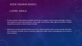 ADDIE TASARIM MODELI
1.ADIM: ANALIZ
• İlk adım tamamen bilgi toplama ile ilgilidir. Katılımcıların bir eğitimi neden almaları gerektiğini anlayana
kadar eğitiminizi planlamaya başlamayın. Amaç; doğru hedef kitleye, doğru öğrenme hedefleri ile eğitim
oluşturmanıza yardımcı olacak sorular sormaktır.
• Başlamak için sormanız gereken birkaç ana soru var. Büyük olasılıkla bunlara verilen cevaplar daha fazla
soru üretecektir. Ne kadar çok soru sorarsanız, eğitiminizin doğru ihtiyacı karşıladığından emin olmanız o
kadar kolaylaşır.
 