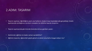 2.ADIM: TASARIM
• Tasarım aşaması, öğrettiğiniz şeyin ana hatlarını oluşturmaya başladığınızda gerçekleşir. Analiz
aşamasında sorduğunuz soruların cevapları bu bölüme kaynak oluşturur.
• Tasarım aşamasında göz önünde bulundurulması gereken şeyler:
• Katılımcılar eğitime ne kadar zaman ayırabilirler?
• Eğitimin tasarımı, öğrencileri güçlü görsel ve işitsel unsurlarla meşgul ediyor mu?
 