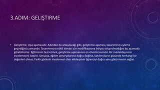 3.ADIM: GELIŞTIRME
• Geliştirme, inşa aşamasıdır. Adından da anlaşılacağı gibi, geliştirme aşaması, tasarımınızı eyleme
geçirdiğiniz zamandır. Tasarımınızın etkili olması için modifikasyona ihtiyacı olup-olmadığını bu aşamada
görebilirsiniz. Eğitiminizi test etmek, geliştirme aşamasının en önemli kısmıdır. Bir meslektaşınızın
incelemesini isteyin. Sonuçta, eğitim senaryolarınız doğru değilse, katılımcıların gözünde herhangi bir
değerleri olmaz. Farklı gözlerin incelemesi olası etkileşimin öğrenciyi doğru yere götürmesini sağlar.
 