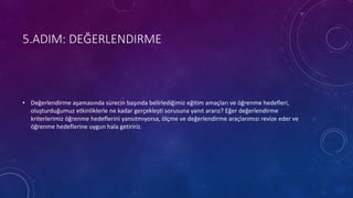 5.ADIM: DEĞERLENDIRME
• Değerlendirme aşamasında sürecin başında belirlediğimiz eğitim amaçları ve öğrenme hedefleri,
oluşturduğumuz etkinliklerle ne kadar gerçekleşti sorusuna yanıt ararız? Eğer değerlendirme
kriterlerimiz öğrenme hedeflerini yansıtmıyorsa, ölçme ve değerlendirme araçlarımızı revize eder ve
öğrenme hedeflerine uygun hala getiririz.
 