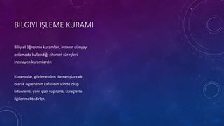 BILGIYI IŞLEME KURAMI
Bilişsel öğrenme kuramları, insanın dünyayı
anlamada kullandığı zihinsel süreçleri
inceleyen kuramlardır.
Kuramcılar, gözlenebilen davranışlara ek
olarak öğrenenin kafasının içinde olup
bitenlerle, yani içsel yapılarla, süreçlerle
ilgilenmektedirler.
 