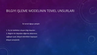 BILGIYI IŞLEME MODELININ TEMEL UNSURLARI
İki temel öğeye sahiptir
1. Üç tür bellekten oluşan bilgi depoları
2. Bilginin bir depodan diğerine aktarımını
sağlayan içsel, bilişsel etkinlikleri kapsayan
bilişsel süreçlerdir.
 