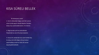 KISA SÜRELI BELLEK
İki fonksiyonu vardır
1. Sınırlı miktardaki bilgiyi sınırlı bir zaman
süresi içinde geçici olarak depolar. Bundan
dolayı kısa süreli bellek denir. (7+2 birim)
2. Bilgi burada çok kısa kalmaktadır.
Yetişkinde bu süre 20 saniye kadardır.
3. Kısaca bir yetişkinde kısa süreli bellek beş
ile dokuz birimlik bilgiyi zihinsel tekrar
yapılmadıkça ancak en fazla 20 saniye
depolayabilmektedir.
 