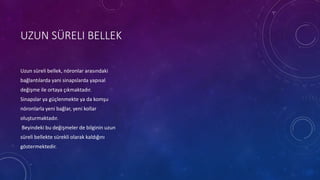 UZUN SÜRELI BELLEK
Uzun süreli bellek, nöronlar arasındaki
bağlantılarda yani sinapslarda yapısal
değişme ile ortaya çıkmaktadır.
Sinapslar ya güçlenmekte ya da komşu
nöronlarla yeni bağlar, yeni kollar
oluşturmaktadır.
Beyindeki bu değişmeler de bilginin uzun
süreli bellekte sürekli olarak kaldığını
göstermektedir.
 