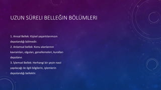 UZUN SÜRELI BELLEĞIN BÖLÜMLERI
1. Anısal Bellek: Kişisel yaşantılarımızın
depolandığı bölmedir.
2. Anlamsal bellek: Konu alanlarının
kavramları, olguları, genellemeleri, kuralları
depolanır.
3. İşlemsel Bellek: Herhangi bir şeyin nasıl
yapılacağı ile ilgili bilgilerin, işlemlerin
depolandığı bellektir.
 