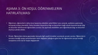 AŞAMA 3: ÖN KOŞUL ÖĞRENMELERIN
HATIRLATILMASI
• Öğretmen, öğrencilerin daha önce kazanmış oldukları yeterlilikleri soru sorarak, açıklama yaptırarak,
tartışarak ortaya çıkarabilir. Daha önceden kazanılmış bilgi ve becerilere bağlı olarak kazandırılacak bilgi
ve beceriler belirlenerek öğrencilere sunulur. Bu aşamada eksiklikler yeni öğrenilecek bilgi ve becerileri
olumsuz yönde etkiler.
• Örnek: Öğrencilere derse geçmeden konuyla ilgili çeşitli örnekler sunularak sorular sorulur. Öğrencilerin
sorulara verdiği cevap zamanlamaları birer değişken olduğuna göre her bir öğrencinin soruya verdiği
cevaplama oranı da bir başka değişkendir.
 