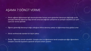 AŞAMA 7:DÖNÜT VERME
• Dönüt sağlama öğrenmeyle ilgili davranışlarından hemen sonra gösterilen davranışın doğruluğu ya da
yanlışlığı hakkında öğrenciye bilgi vermek amacıyla doğruları pekiştirme ve yanlışları düzeltme için yeni
uyarıcılar verme işlemidir.
• Öğrenci gösterdiği davranışın doğru olduğunu bilirse davranışı pekişir ve öğrenmeye karşı güdüsü artar.
• Dönüt verilmesinde standart bir biçim yoktur.
• Örnek: Öğrenciye sorular yöneltilir. Cevaplar alınır ve öğretmenin kendi cevaplarıyla diğer öğrencilerin
cevapları arasında kıyaslama yapılarak tartışma ortamı yaratılır.
 