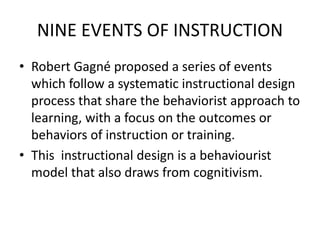 NINE EVENTS OF INSTRUCTION
• Robert Gagné proposed a series of events
which follow a systematic instructional design
process that share the behaviorist approach to
learning, with a focus on the outcomes or
behaviors of instruction or training.
• This instructional design is a behaviourist
model that also draws from cognitivism.
 